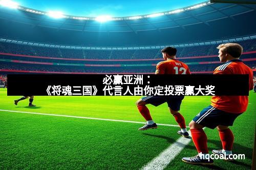 必赢亚洲：《将魂三国》代言人由你定投票赢大奖